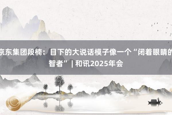 京东集团段楠：目下的大说话模子像一个“闭着眼睛的智者” | 和讯2025年会